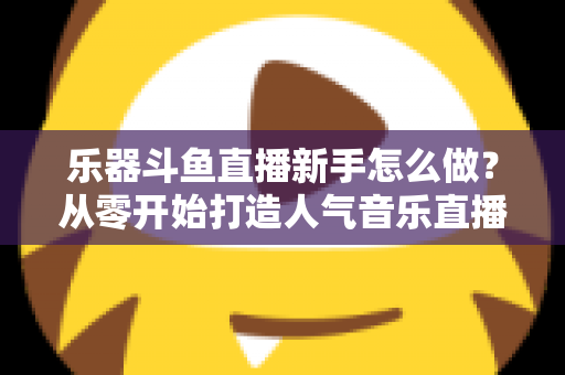 乐器斗鱼直播新手怎么做?从零开始打造人气音乐直播间的完整指南 乐器斗鱼直播新手怎么做?从零开始打造人气音乐直播间的完整指南