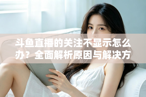 斗鱼直播的关注不显示怎么办？全面解析原因与解决方法指南