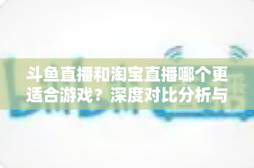 斗鱼直播和淘宝直播哪个更适合游戏？深度对比分析与主播选择指南