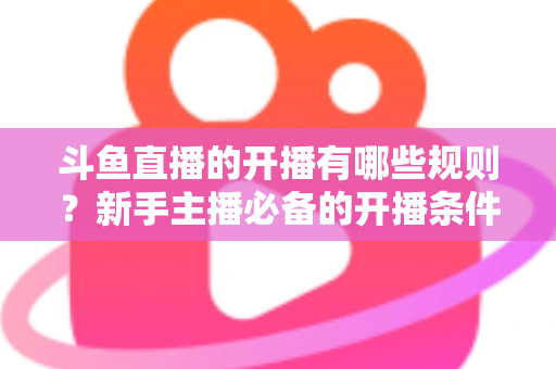 斗鱼直播的开播有哪些规则？新手主播必备的开播条件与合规指南全解析