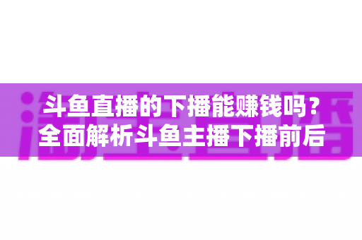 斗鱼直播的下播能赚钱吗？全面解析斗鱼主播下播前后的收益来源与变现技巧