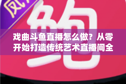 戏曲斗鱼直播怎么做？从零开始打造传统艺术直播间全攻略