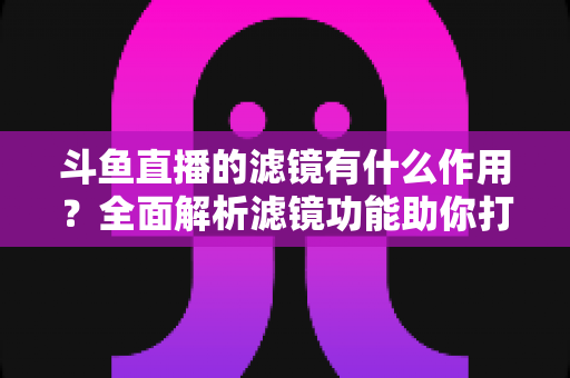 斗鱼直播的滤镜有什么作用？全面解析滤镜功能助你打造高颜值直播间