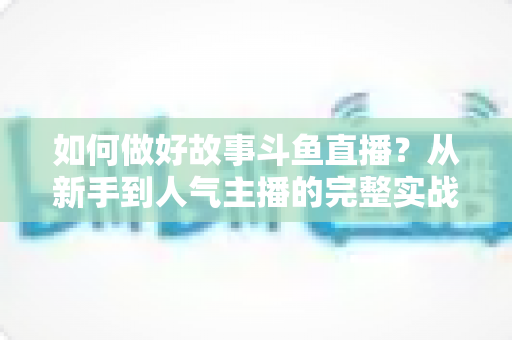 如何做好故事斗鱼直播？从新手到人气主播的完整实战运营指南