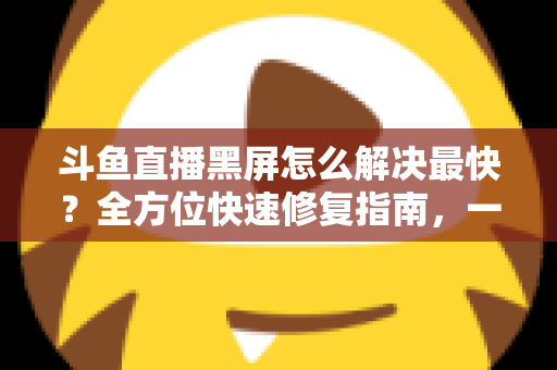 斗鱼直播黑屏怎么解决最快?全方位快速修复指南,一分钟恢复流畅观看 斗鱼直播黑屏怎么解决最快?全方位快速修复指南,一分钟恢复流畅观看
