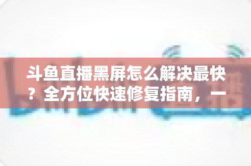 斗鱼直播黑屏怎么解决最快?全方位快速修复指南,一分钟恢复流畅观看 斗鱼直播黑屏怎么解决最快?全方位快速修复指南,一分钟恢复流畅观看