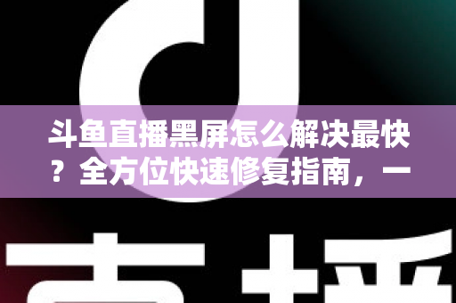 斗鱼直播黑屏怎么解决最快？全方位快速修复指南，一分钟恢复流畅观看