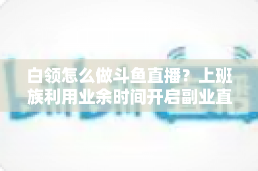 白领怎么做斗鱼直播?上班族利用业余时间开启副业直播的完整实战指南 白领怎么做斗鱼直播?上班族利用业余时间开启副业直播的完整实战指南