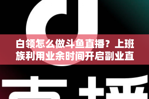 白领怎么做斗鱼直播？上班族利用业余时间开启副业直播的完整实战指南