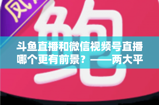 斗鱼直播和微信视频号直播哪个更有前景？——两大平台深度对比与未来趋势全面解析