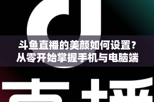 斗鱼直播的美颜如何设置？从零开始掌握手机与电脑端美颜调节全攻略