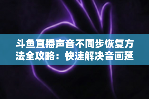 斗鱼直播声音不同步恢复方法全攻略：快速解决音画延迟问题的实用指南