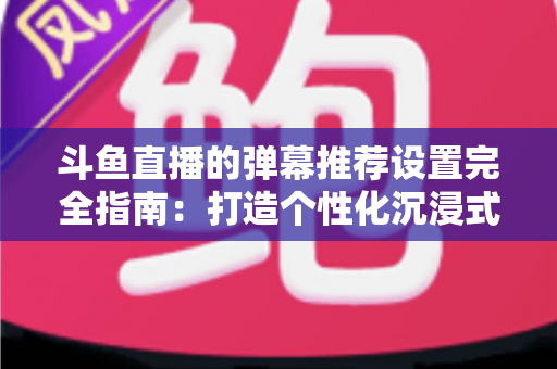 斗鱼直播的弹幕推荐设置完全指南:打造个性化沉浸式观看体验 斗鱼直播的弹幕推荐设置完全指南:打造个性化沉浸式观看体验
