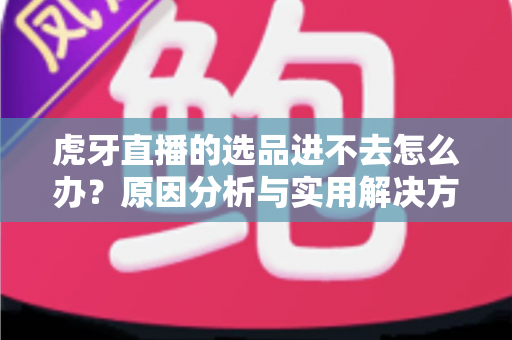 虎牙直播的选品进不去怎么办？原因分析与实用解决方法全指南