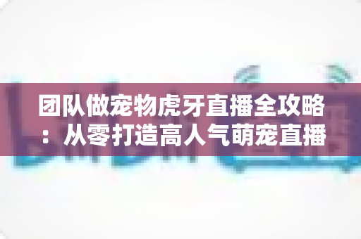 团队做宠物虎牙直播全攻略:从零打造高人气萌宠直播间的实战指南 团队做宠物虎牙直播全攻略:从零打造高人气萌宠直播间的实战指南