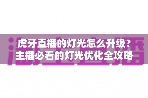 虎牙直播的灯光怎么升级？主播必看的灯光优化全攻略