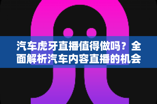 汽车虎牙直播值得做吗？全面解析汽车内容直播的机会、挑战与变现前景