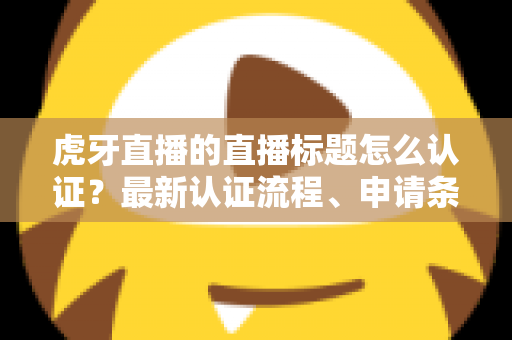 虎牙直播的直播标题怎么认证？最新认证流程、申请条件与实用技巧全解析
