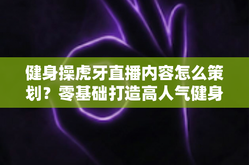 健身操虎牙直播内容怎么策划？零基础打造高人气健身直播间的完整方案