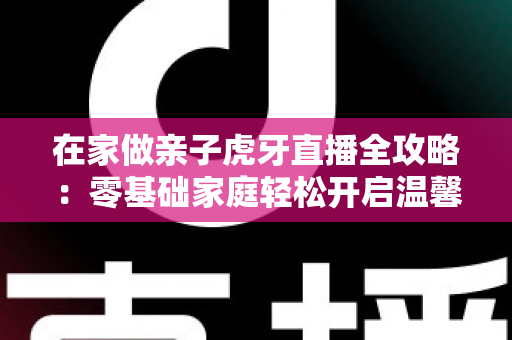 在家做亲子虎牙直播全攻略:零基础家庭轻松开启温馨直播之旅 在家做亲子虎牙直播全攻略:零基础家庭轻松开启温馨直播之旅