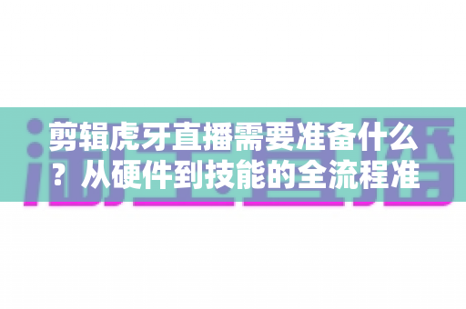 剪辑虎牙直播需要准备什么?从硬件到技能的全流程准备清单与实用指南 剪辑虎牙直播需要准备什么?从硬件到技能的全流程准备清单与实用指南