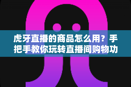虎牙直播的商品怎么用？手把手教你玩转直播间购物功能的完整攻略
