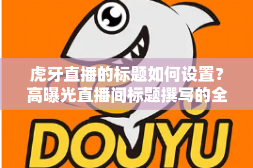虎牙直播的标题如何设置？高曝光直播间标题撰写的全方位实战指南