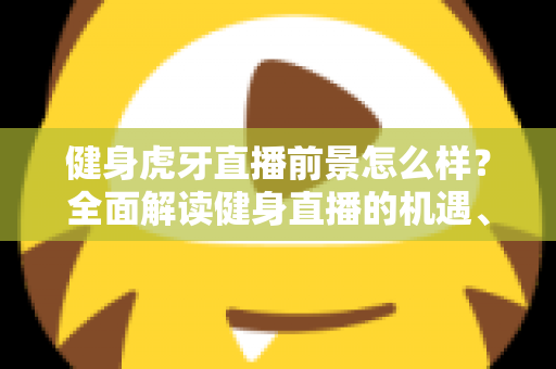 健身虎牙直播前景怎么样？全面解读健身直播的机遇、挑战与未来趋势