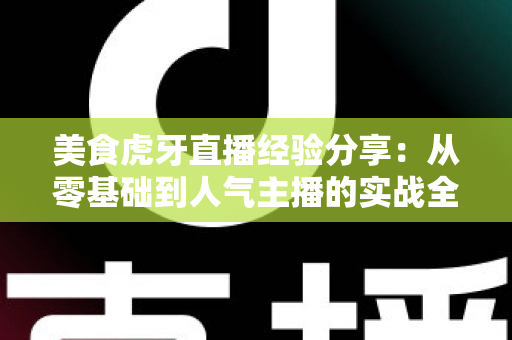 美食虎牙直播经验分享:从零基础到人气主播的实战全攻略 美食虎牙直播经验分享:从零基础到人气主播的实战全攻略