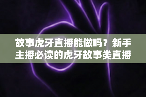 故事虎牙直播能做吗？新手主播必读的虎牙故事类直播可行性、开通步骤与变现全攻略