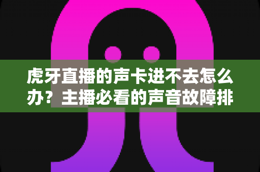 虎牙直播的声卡进不去怎么办？主播必看的声音故障排查与解决全攻略