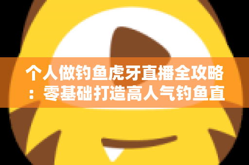 个人做钓鱼虎牙直播全攻略：零基础打造高人气钓鱼直播间的实战指南