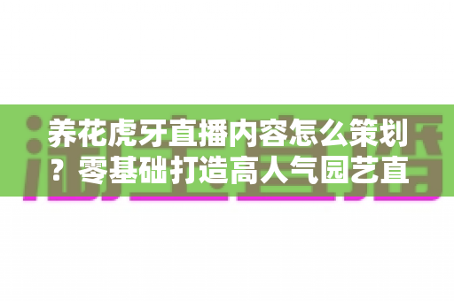 养花虎牙直播内容怎么策划?零基础打造高人气园艺直播间的实战全攻略 养花虎牙直播内容怎么策划?零基础打造高人气园艺直播间的实战全攻略