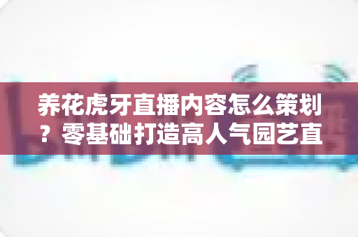 养花虎牙直播内容怎么策划?零基础打造高人气园艺直播间的实战全攻略 养花虎牙直播内容怎么策划?零基础打造高人气园艺直播间的实战全攻略