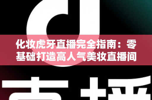 化妆虎牙直播完全指南：零基础打造高人气美妆直播间的实战攻略
