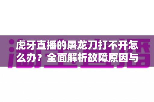 虎牙直播的屠龙刀打不开怎么办？全面解析故障原因与高效解决指南