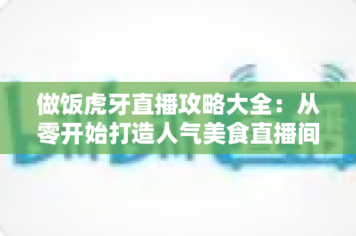 做饭虎牙直播攻略大全：从零开始打造人气美食直播间的实战指南