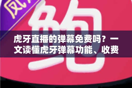 虎牙直播的弹幕免费吗？一文读懂虎牙弹幕功能、收费规则与实用技巧