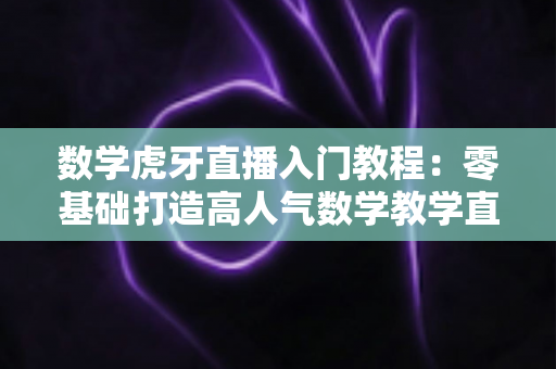 数学虎牙直播入门教程：零基础打造高人气数学教学直播间的完整指南