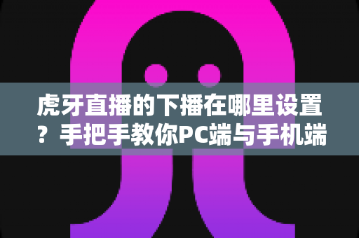 虎牙直播的下播在哪里设置？手把手教你PC端与手机端下播操作全流程