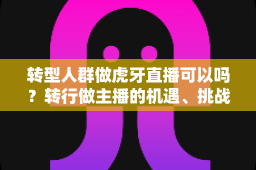 转型人群做虎牙直播可以吗?转行做主播的机遇、挑战与实操指南 转型人群做虎牙直播可以吗?转行做主播的机遇、挑战与实操指南