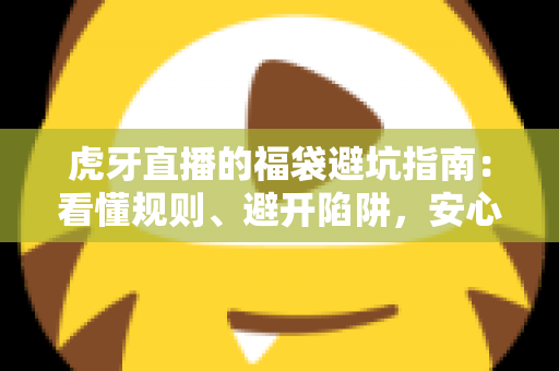 虎牙直播的福袋避坑指南：看懂规则、避开陷阱，安心领取福利的完整攻略