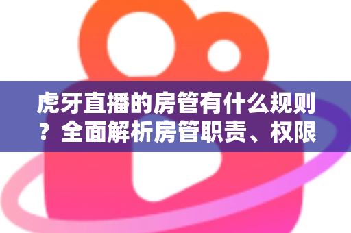 虎牙直播的房管有什么规则？全面解析房管职责、权限与行为规范指南