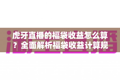 虎牙直播的福袋收益怎么算?全面解析福袋收益计算规则与参与技巧 虎牙直播的福袋收益怎么算?全面解析福袋收益计算规则与参与技巧