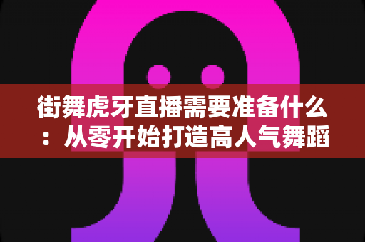 街舞虎牙直播需要准备什么：从零开始打造高人气舞蹈直播间的完整指南