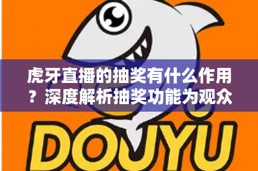 虎牙直播的抽奖有什么作用？深度解析抽奖功能为观众、主播与平台带来的多重价值与实用意义