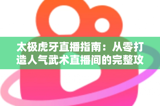太极虎牙直播指南：从零打造人气武术直播间的完整攻略与实战技巧
