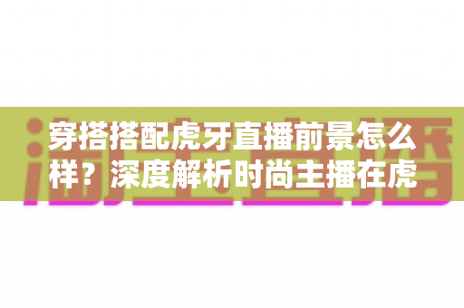 穿搭搭配虎牙直播前景怎么样？深度解析时尚主播在虎牙的发展机遇、变现路径与实操指南