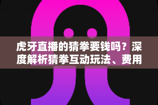 虎牙直播的猜拳要钱吗？深度解析猜拳互动玩法、费用真相与安全参与指南
