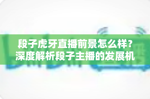 段子虎牙直播前景怎么样？深度解析段子主播的发展机遇、变现渠道与未来趋势